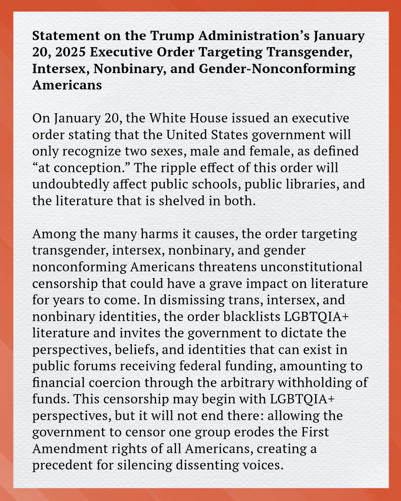 Statement on the Trump administration's january 20,2025 EO Targeting Transgender, Intersex, Nonbinary and Gender Non Conforming Americans

On January 20, the White House issued an executive order stating that
the United States government will only recognize two sexes, male and
female, as defined “at conception.” The ripple effect of this order will
undoubtedly affect public schools, public libraries, and the literature
that is shelved in both.
Among the many harms it causes, the order targeting transgender,
intersex, nonbinary, and gender nonconforming Americans threatens
unconstitutional censorship that could have a grave impact on literature
for years to come. In dismissing trans, intersex, and nonbinary identities,
the order blacklists LGBTQIA+ literature and invites the government to
dictate the perspectives, beliefs, and identities that can exist in public
forums receiving federal funding, amounting to financial coercion
through the arbitrary withholding of funds. This censorship may begin
with LGBTQIA+ perspectives, but it will not end there: allowing the
government to censor one group erodes the First Amendment rights of
all Americans, creating a precedent for silencing dissenting voices.
