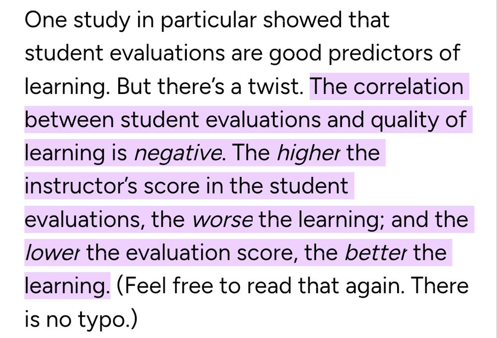 One study in particular showed that student evaluations are good predictors of learning. But there’s a twist. The correlation between student evaluations and quality of learning is negative. The higher the instructor’s score in the student evaluations, the worse the learning; and the lower the evaluation score, the better the learning. (Feel free to read that again. There is no typo.)