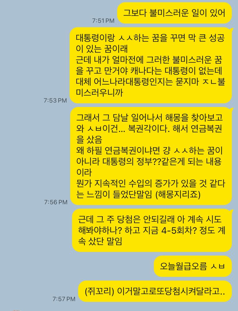 카톡스샷: 그보다 불미스러운 일이 있어/ 대통령이랑 ㅅㅅ하는 꿈을 꾸면 막 큰 성공이 있는 꿈이래 
근데 내가 얼마전에 그러한 불미스러운 꿈을 꾸고 만거야 캐나다는 대통령이 없는데 대체 어느나라대통령인지는 묻지마 ㅈㄴ불미스러우니까 / 그래서 그 담날 일어나서 해몽을 찾아보고 와 ㅅㅂ이건… 복권각이다. 해서 연금복권을 샀음 
왜 하필 연금복권이냐면 걍 ㅅㅅ하는 꿈이 아니라 대통령의 정부??같은게 되는 내용이라 
뭔가 지속적인 수입의 증가가 있을 것 같다는 느낌이 들었단말임 (해몽지리죠)  / 근데 그 주 당첨은 안되길래 아 계속 시도해봐야하나? 하고 지금 4-5회차? 정도 계속 샀단 말임 / 오늘 월급오름 ㅅㅂ (쥐꼬리) 이거말고로또당첨시켜달라고 