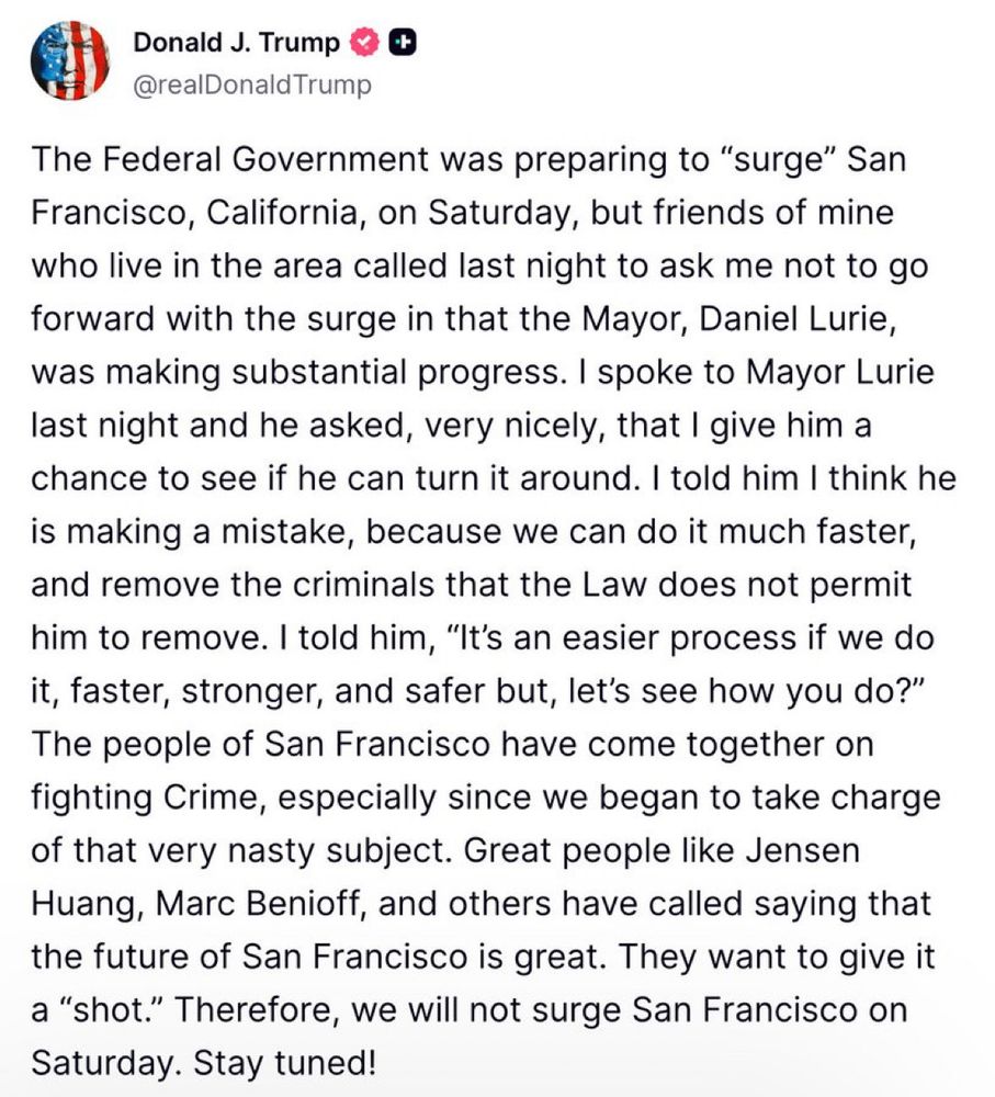 Screenshot of a Trump post on Truth social that reads:

The Federal Government was preparing to "surge" San Francisco, California, on Saturday, but friends of mine who live in the area called last night to ask me not to go forward with the surge in that the Mayor, Daniel Lurie, was making substantial progress. I spoke to Mayor Lurie last night and he asked, very nicely, that I give him a chance to see if he can turn it around. I told him I think he is making a mistake, because we can do it much faster, and remove the criminals that the Law does not permit him to remove. I told him, "It's an easier process if we do it, faster, stronger, and safer but, let's see how you do?" The people of San Francisco have come together on fighting Crime, especially since we began to take charge of that very nasty subject. Great people like Jensen Huang, Marc Benioff, and others have called saying that the future of San Francisco is great. They want to give it a "shot." Therefore, we will not surge San Francisco on Saturday. Stay tuned!