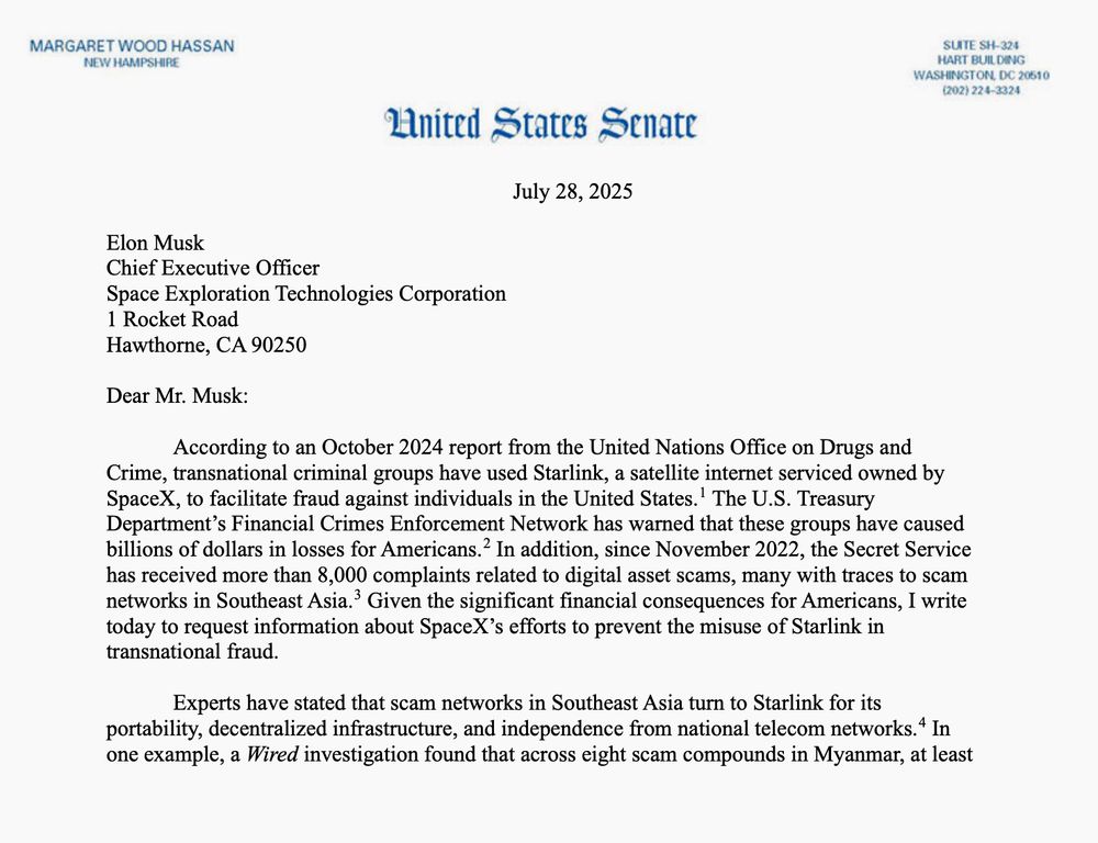 Image of first portion of letter sent from Senator Margaret Hassan to Elon Musk: 

Dear Mr. Musk:
 According to an October 2024 report from the United Nations Office on Drugs and
Crime, transnational criminal groups have used Starlink, a satellite internet serviced owned by
SpaceX, to facilitate fraud against individuals in the United States.1 The U.S. Treasury
Department’s Financial Crimes Enforcement Network has warned that these groups have caused
billions of dollars in losses for Americans.2
 In addition, since November 2022, the Secret Service
has received more than 8,000 complaints related to digital asset scams, many with traces to scam
networks in Southeast Asia.3 Given the significant financial consequences for Americans, I write
today to request information about SpaceX’s efforts to prevent the misuse of Starlink in
transnational fraud.
Experts have stated that scam networks in Southeast Asia turn to Starlink for its
portability, decentralized infrastructure, and independence from national telecom networks.4
 In
one example, a Wired investigation found that across eight scam compounds in Myanmar, at least 