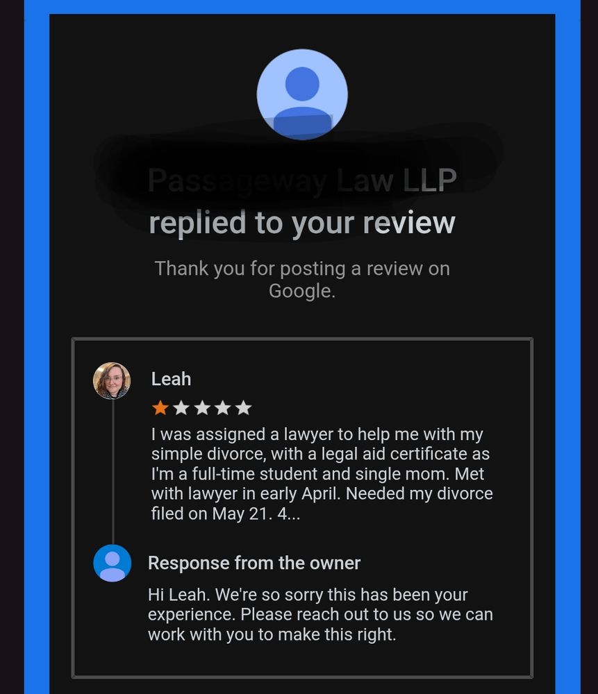 A screenshot of an email from Google, that reads "[redacted] LLP replied to your review" 
Leah's pictured review reads "I was assigned a lawyer to help me with my simple divorce, with a legal aid certificate as I'm a full-time student and single mom. Met with lawyer in early April. Needed my divorce filed on May 21st." Rest of Leah's review is cut off but details are in above bsky post. 

Law firm's reply reads "Hi Leah. We are so sorry this has been your experience. Please reach out to us so we can work with you to make this right."