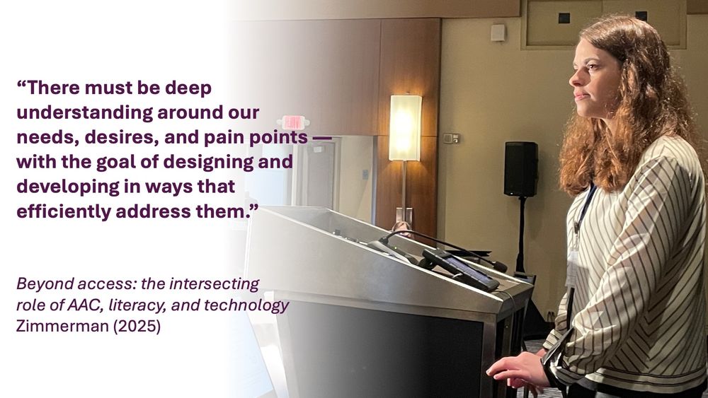 Picture of Jordyn Zimmerman presenting at the Future of AAC Research Summit, and text that reads
“There must be deep understanding around our needs, desires, and pain points—with the goal of designing and developing in ways that efficiently address them."

Beyond access: the intersecting role of AAC, literacy, and technology Zimmerman (2025)