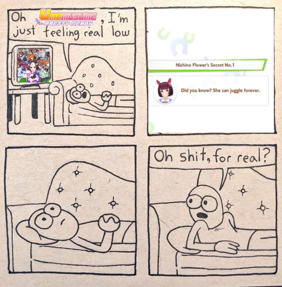 4 panel comic, first panel depicts a person on a couch saying "Oh Uma Musume Pretty Derby, I'm just feeling real low". Second panel is a loading screen tip from the aforementioned game, saying how a character can juggle forever. Third panel zooms in on the person on the couch, not speaking, while in the fourth panel they've raised their body to turn towards the game and ask "Oh shit for real?"
