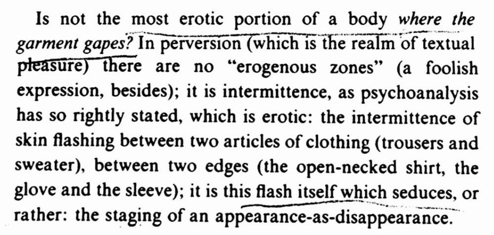 screenshot of text that reads:

Is not the most erotic portion of a body where the garment gapes? In perversion (which is the realm of textual pleasure) there are no "erogenous zones" (a foolish expression, besides); it is intermittence, as psychoanalysis has so rightly stated, which is erotic: the intermittence of skin flashing between two articles of clothing (trousers and sweater), between two edges (the open-necked shirt, the glove and the sleeve); it is this flash itself which seduces, or rather: the staging of an appearance-as-disappearance.

Roland Barthes, The Pleasure of the Text