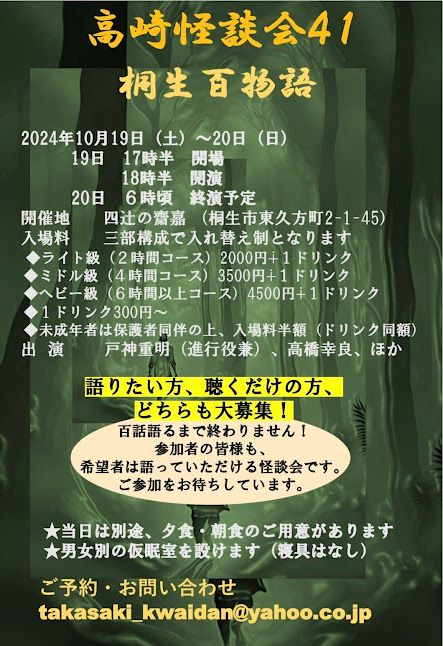 「高崎怪談会４１」は、２０２４年１０月１９日（土）夕方～２０日（日）朝にかけて、群馬県桐生市の古民家カフェ「四辻の齋嘉」さんで一夜がかりの「桐生百物語」を開催します！
百話語るまで終わりません！
軸となる出演者はいますが、お客様もどなたでも語っていただけるオープンマイクルールです。
もちろん、聴くだけの方も大歓迎です。
多くの皆様の御参加をお待ちしております。

完全予約制です。
予約受付は、明日８月２４日（土）の１３時より開始します！
詳細と御予約は→
http://takasakikwaidan.blog.fc2.com/blog-entry-250.html
を御参照下さい！