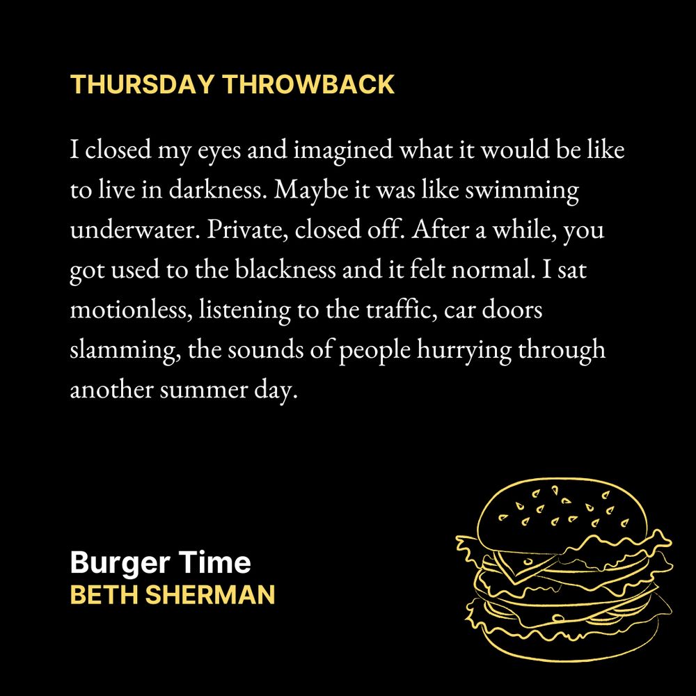 THURSDAY THROWBACK

I closed my eyes and imagined what it would be like to live in darkness. Maybe it was like swimming underwater. Private, closed off. After a while, you got used to the blackness and it felt normal. I sat motionless, listening to the traffic, car doors slamming, the sounds of people hurrying through another summer day.
Burger Time
Beth Sherman

Text is on a black background. Yellow outline of a burger in the bottom right corner.