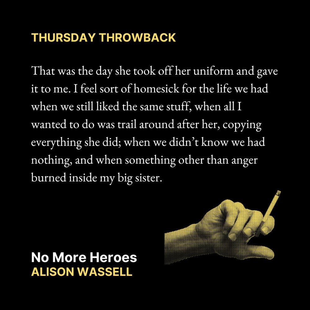 THURSDAY THROWBACK

That was the day she took off her uniform and gave it to me. I feel sort of homesick for the life we had when we still liked the same stuff, when all I wanted to do was trail around after her, copying everything she did; when we didn’t know we had nothing, and when something other than anger burned inside my big sister.

No More Heroes
Alison Wassell

Text is on a black background. In the bottom right corner is an image of a hand holding a cigarette.