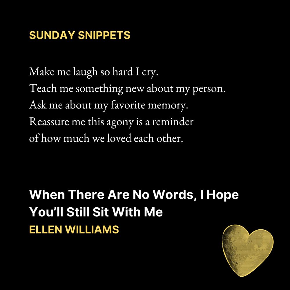 SUNDAY SNIPPETS

Make me laugh so hard I cry. 
Teach me something new about my person. 
Ask me about my favorite memory. 
Reassure me this agony is a reminder 
of how much we loved each other.
When There Are No Words, I Hope You’ll Still Sit With Me
Ellen Williams

Text is on a black background. In the bottom right corner is an image of a yellow love heart.