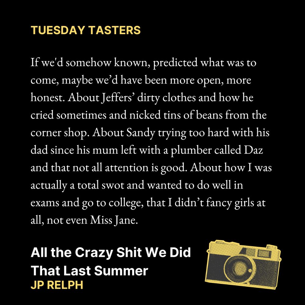 TUESDAY TASTERS

If we'd somehow known, predicted what was to come, maybe we’d have been more open, more honest. About Jeffers’ dirty clothes and how he cried sometimes and nicked tins of beans from the corner shop. About Sandy trying too hard with his dad since his mum left with a plumber called Daz and that not all attention is good. About how I was actually a total swot and wanted to do well in exams and go to college, that I didn’t fancy girls at all, not even Miss Jane.
All the Crazy Shit We Did That Last Summer
JP Relph

Text is on a black background. In the bottom right corner is an image of a camera.