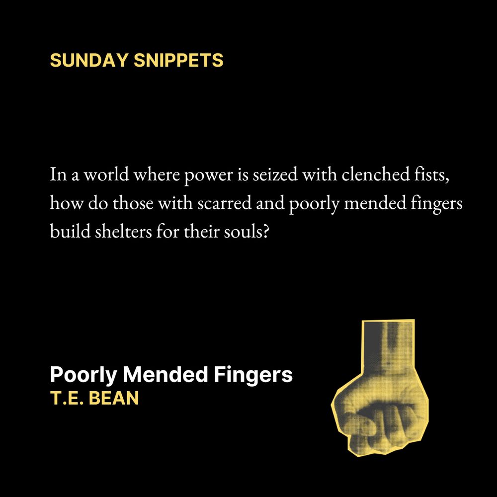 Sunday Snippets
In a world where power is seized with clenched fists, 
how do those with scarred and poorly mended fingers 
build shelters for their souls?
Poorly Mended Fingers
T.E. Bean

Text is on a black background. In the bottom right corner is an image of a clenched fist.