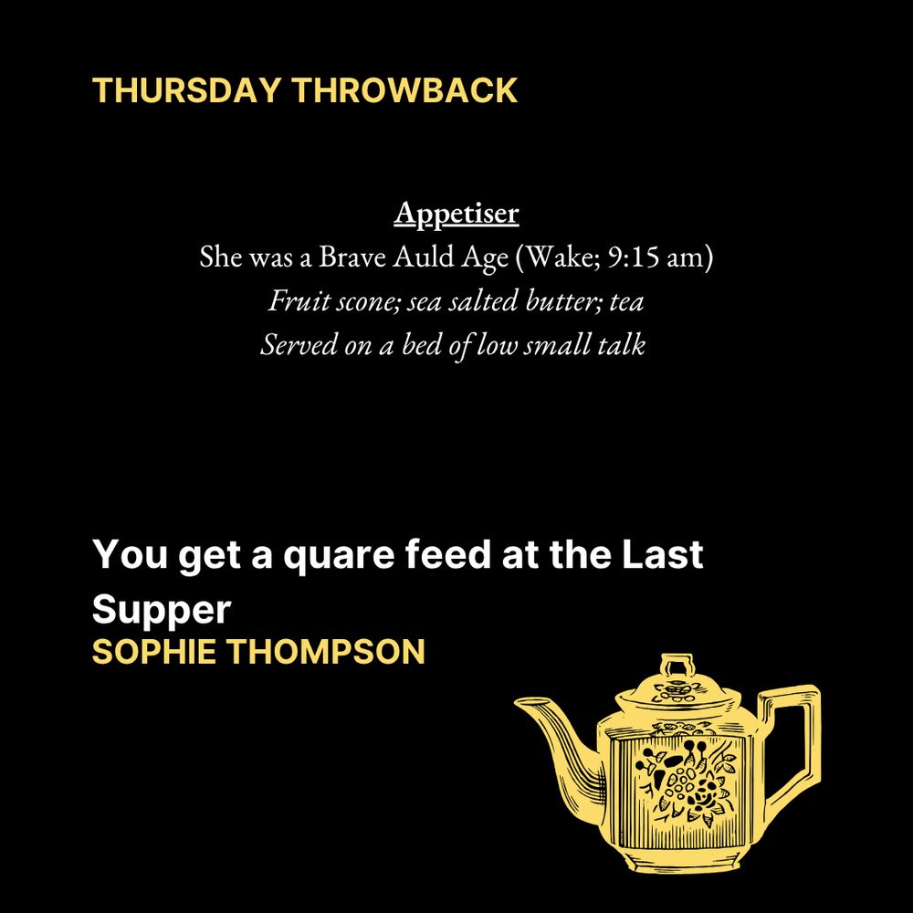 THURSDAY THROWBACK

Appetiser
She was a Brave Auld Age (Wake; 9:15 am)
Fruit scone; sea salted butter; tea
Served on a bed of low small talk

You get a quare feed at the Last Supper
Sophie Thompson

Text is on a black background. In the bottom right corner is an image of a yellow teapot.
