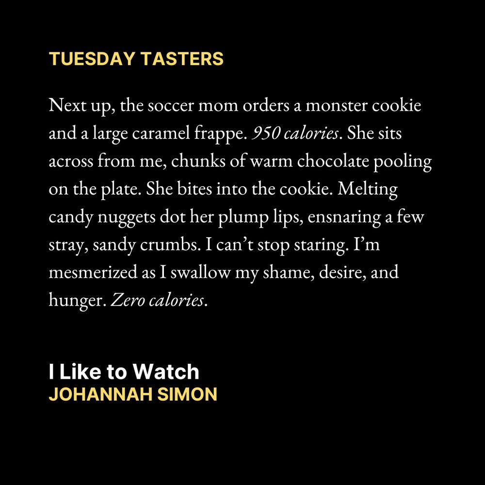 TUESDAY TASTERS

Next up, the soccer mom orders a monster cookie and a large caramel frappe. 950 calories. She sits across from me, chunks of warm chocolate pooling on the plate. She bites into the cookie. Melting candy nuggets dot her plump lips, ensnaring a few stray, sandy crumbs. I can’t stop staring. I’m mesmerized as I swallow my shame, desire, and hunger. Zero calories.

I Like to Watch
Johannah Simon

Text is on a black background.