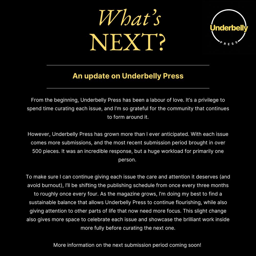 From the beginning, Underbelly Press has been a labour of love. It’s a privilege to spend time curating each issue, and I’m so grateful for the community that continues to form around it.
However, Underbelly Press has grown more than I ever anticipated. With each issue comes more submissions, and the most recent submission period brought in over 500 pieces. It was an incredible response, but a huge workload for primarily one person. 
To make sure I can continue giving each issue the care and attention it deserves (and avoid burnout), I’ll be shifting the publishing schedule from once every three months to roughly once every four. As the magazine grows, I’m doing my best to find a sustainable balance that allows Underbelly Press to continue flourishing, while also giving attention to other parts of life that now need more focus. This slight change also gives more space to celebrate each issue and showcase the brilliant work inside more fully before curating the next one. 