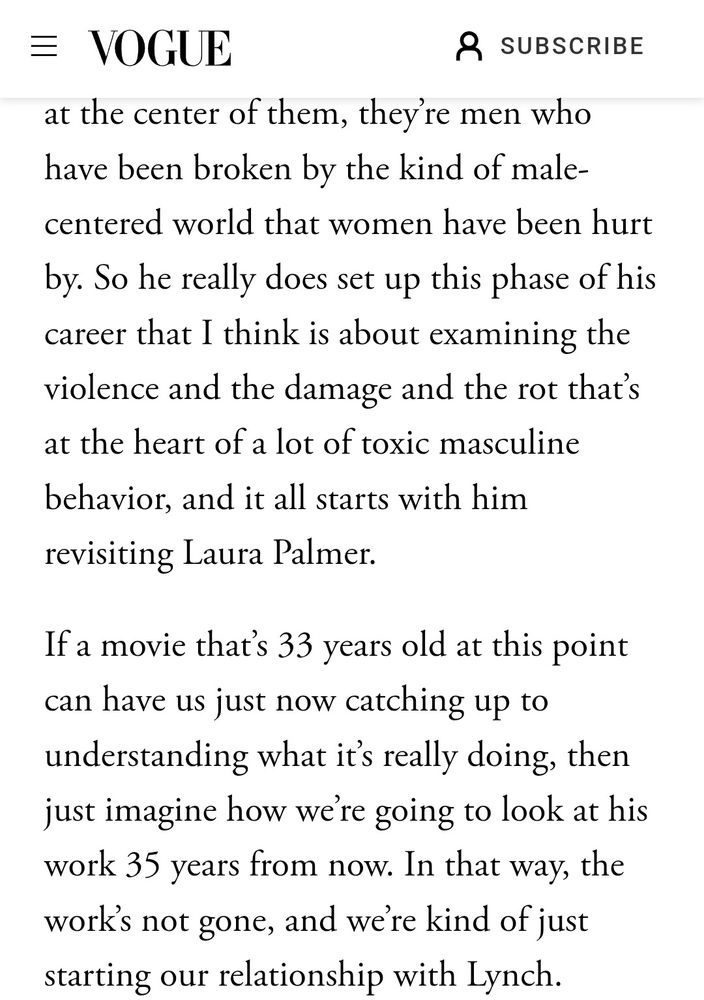 at the center of them, they’re men who have been broken by the kind of male-centered world that women have been hurt by. So he really does set up this phase of his career that I think is about examining the violence and the damage and the rot that’s at the heart of a lot of toxic masculine behavior, and it all starts with him revisiting Laura Palmer.

If a movie that’s 33 years old at this point can have us just now catching up to understanding what it’s really doing, then just imagine how we’re going to look at his work 35 years from now. In that way, the work’s not gone, and we’re kind of just starting our relationship with Lynch.