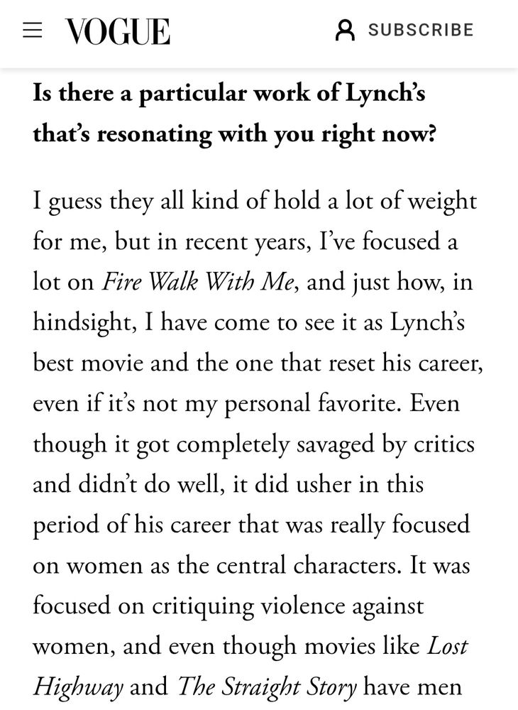 Is there a particular work of Lynch’s that’s resonating with you right now?

I guess they all kind of hold a lot of weight for me, but in recent years, I’ve focused a lot on Fire Walk With Me, and just how, in hindsight, I have come to see it as Lynch’s best movie and the one that reset his career, even if it’s not my personal favorite. Even though it got completely savaged by critics and didn’t do well, it did usher in this period of his career that was really focused on women as the central characters. It was focused on critiquing violence against women, and even though movies like Lost Highway and The Straight Story have men