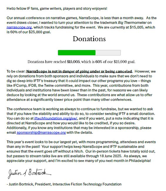 Hello fellow IF fans, game writers, players and story enjoyers!

Our annual conference on narrative games, NarraScope, is less than a month away.  As the event draws closer, I wanted to turn your attention to the trademark Big Thermometer on narrascope.org, which tracks fundraising for the event.  We are currently at $15,005, which is 60% of our $25,000 goal.
 
To be clear: NarraScope is not in danger of going under or being canceled.  However, we rely on donations from both sponsors and individuals to make sure that we don't need to dig so deep into IFTF's treasury that it could impact our other programs you love – things like IFComp, IFDB, the Twine committee, and more.  This year, contributions from both individuals and institutions have been lower than in the past, for reasons we can likely deduce by looking at the world around us.  These contributions are what allow us to offer attendance at a significantly lower price point than many other conferences.  

The conference team is working as always to continue to fundraise, but we wanted to ask that if you have the stability and ability to do so, to consider sending IFTF a small donation.  You can do so at iftechfoundation.org/give/, and if you want, put a note indicating that it is directed at NarraScope and how you would like to be credited, if you so desire.  Additionally, if you know any institutions that may be interested in a sponsorship, please email sponsorship@narrascope.org with the details.

This year's event looks to be our largest yet, with more programming, attendees and events than any in the past!  Your support helps keep NarraScope and IFTF sustainable and ensures that the event goes off without a hitch.  Our in-person tickets have totally sold out, but passes to stream talks live are still available through 18 June 2025.  As always, we appreciate your support, and I’m excited to see many of you next month in Philadelphia!

- Justin Bortnick, President, Interactive Fiction Technology Foundation
