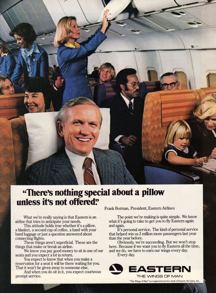 print ad for eastern air lines, featuring frank borman. 

“There's nothing special about a pillow unless it's not offered.'
Frank Borman, President, Eastern Airlines
What we re really saying is that Eastern is an
airline that tries to anticipate your needs.
This attitude holds true whether it's a pillow, a blanket, a second cup of coffee, a hand with your hand luggage or just a question answered about connecting flights.
These things aren't superficial. These are the
things that make or break an airline.
We know you pay good money to sit in one of our
seats and you expect a lot in return.
You expect to know that when you make a reservation for a seat it will be there waiting for you.
That it won't be given away to someone else.
And when you do sit in it, you expect courteous
prompt service.
The point we're making is quite simple. We know what it's going to take to get you to fly Eastern again and again.
It's personal service. The kind of personal service that helped win us 2 million more passengers last year than the year before.
Obviously, we're succeeding. But we won't stop here. Because if we want you to fly Eastern all the time, and we do, we have to earn our wings every day.
Every day.
EASTERN
THE WINGS OF MAN
"The Wings of Man" is a registered service mark of Eastern Air Lines, Inc.