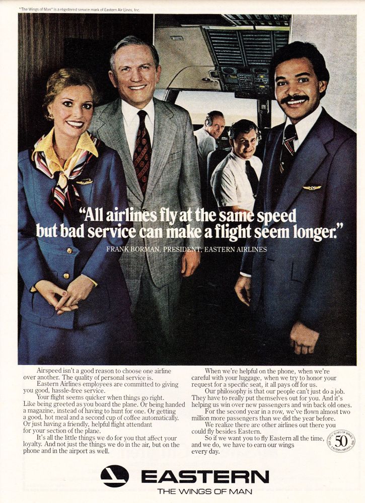 print ad for eastern air lines, also featuring president frank borman. 

*The Wings of Man™ is a regstered service mark of Eastern Air Lines, Inc
"All airlines fly at the same speed
but bad service can make a flight seem longer."
FRANK BORMAN, PRESIDENT, EASTERN AIRLINES
Airspeed isn't a good reason to choose one airline
over another. The quality of personal service is.
Eastern Airlines employees are committed to giving
you good, hassle-free service.
Your flight seems quicker when things go right.
Like being greeted as you board the plane. Or being handed a magazine, instead of having to hunt for one. Or getting a good, hot meal and a second cup of coffee automatically.
Or just having a friendly, helpful flight attendant for your section of the plane.
It's all the little things we do for you that affect your loyalty. And not just the things we do in the air, but on the phone and in the airport as well.
When we're helpful on the phone, when we're careful with your luggage, when we try to honor your request for a specific seat, it all pays off for us.
Our philosophy is that our people can't just do a job.
They have to really put themselves out for you. And it's helping us win over new passengers and win back old ones.
For the second year in a row, we've flown almost two
million more passengers than we did the year before.
We realize there are other airlines out there you
could fly besides Eastern.
So if we want you to fly Eastern all the time,
and we do, we have to earn our wings
50
every day.
EASTERN
THE WINGS OF MAN