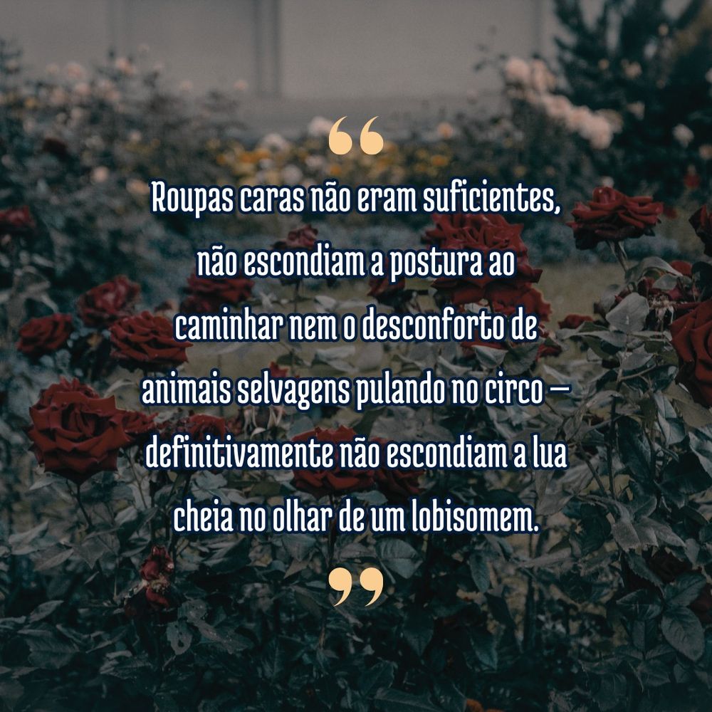 Imagem quadrada com um fundo preenchido pela fotografia de um jardim de rosas, a foto mostra uma roseira em primeiro plano, com rosas vermelhas desabrochadas, e flores indistintas no fundo. A foto tem um filtro azulado de tons frios. Sobre a foto está um texto escrito em fonte serifada branca entre serifas de tom amarelo, o texto diz: "Roupas caras não eram suficientes, não escondiam a postura ao caminhar nem o desconforto de animais selvagens pulando no circo — definitivamente não escondiam a lua cheia no olhar de um lobisomem."