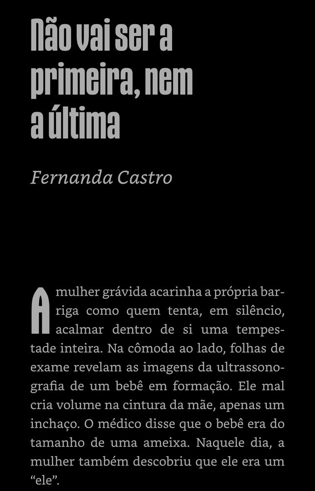 Primeira página do conto “Não vai ser a primeira, nem a última” de Fernanda Castro

A mulher grávida acarinha a própria barriga como quem tenta, em silêncio, acalmar dentro de si uma tempestade inteira. Na cômoda ao lado, folhas de exame revelam as imagens da ultrassonografia de um bebê em formação. Ele mal cria volume na cintura da mãe, apenas um inchaço. O médico disse que o bebê era do tamanho de uma ameixa. Naquele dia, a mulher também descobriu que ele era um
"ele"