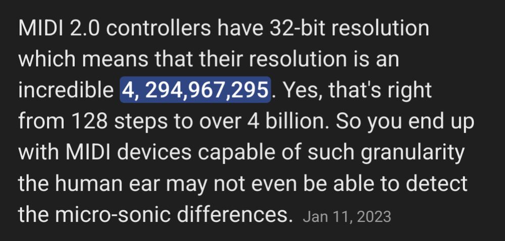 Screenshot of text that says the following: 

MIDI 2.0 controllers have 32-bit resolution, which means that their resolution is an incredible 4,294,967,295. Yes, that's right, from 128 steps to over 4 billion. So you end up with MIDI devices capable of such granularity the human ear may not even be able to detect the micro-sonic differences.
