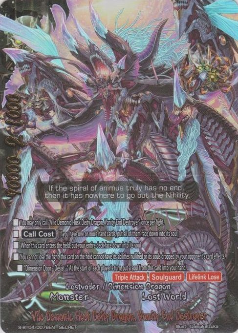 Trading card Vile Demonic Husk Deity Dragon, Vanity End Destroyer from Future Card Buddyfight! The following is the Effect Text of the card:

You may only call "Vile Demonic Husk Deity Dragon, Vanity End Destroyer" once per fight.
[Call Cost] [If you have one or more hand cards, put all of them face down into its soul]
When this card enters the field, put your entire deck face down into its soul.
You cannot lose the fight, this card on the field cannot have its abilities nullified or its souls dropped by your opponent's card effects.
"Dimension Door - Desist -" At the start of each player's turn, put a soul from this card into your hand.
[Triple Attack] [Soulguard] [Lifelink Lose]