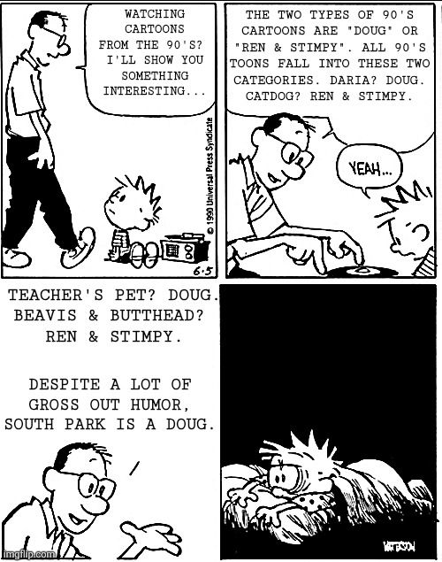 Panel 1: Calvin's Dad walks in and starts a conversation: 

Watching
cartoons
from the 90's? 
I'll show you
something
interesting...


Panel 2: Calvin's Dad continues to explain

The two types of 90's
cartoons are "Doug" or
"Ren & Stimpy". All 90's
toons fall into these two
categories. Daria? Doug.
Catdog? Ren & Stimpy.

Calvin replies "yeah"

Panel 3: Calvin's Dad completes his explanation

Teacher's Pet? Doug.
Beavis & Butthead? 
Ren & Stimpy.

Despite a lot of gross out humor, South Park is a Doug.

Panel 4: Calvin lies awake, frazzled 