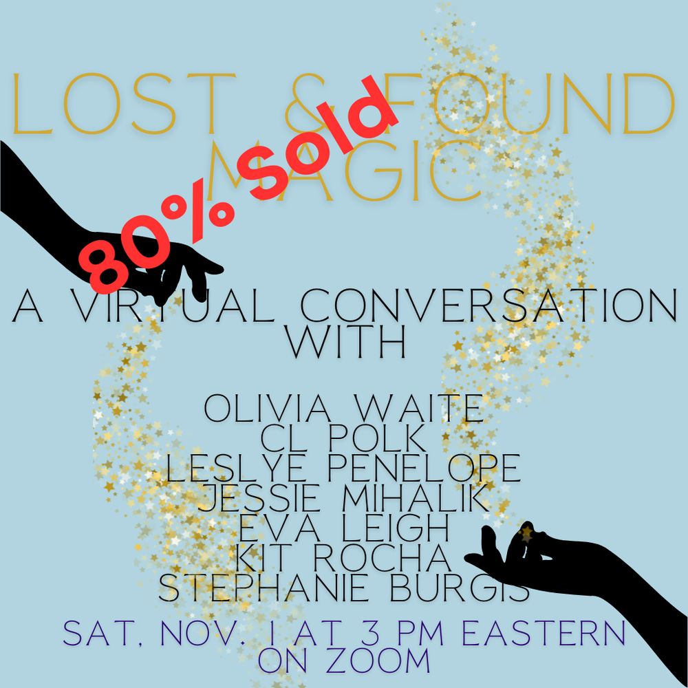 Pale blue background. At the top left is the black silhouette of a hand facing downward with golden sparkles spilling from it. At the lower right is a black silhouette of a hand facing upward with golden sparkles rising from it. Gold text at top reads "Lost & Found Magic" Dark blue  text below reads "A Virtual Conversation With Olivia Waite, CL Polk, Leslye Penelope, Jessie Mihalik, Eva Leigh, Kit Rocha, Stephanie Burgis" Lighter blue text reads "Sat. Nov. 1 at 3 PM Eastern on Zoom" Bold red text diagonal across the top left reads "80% Sold"