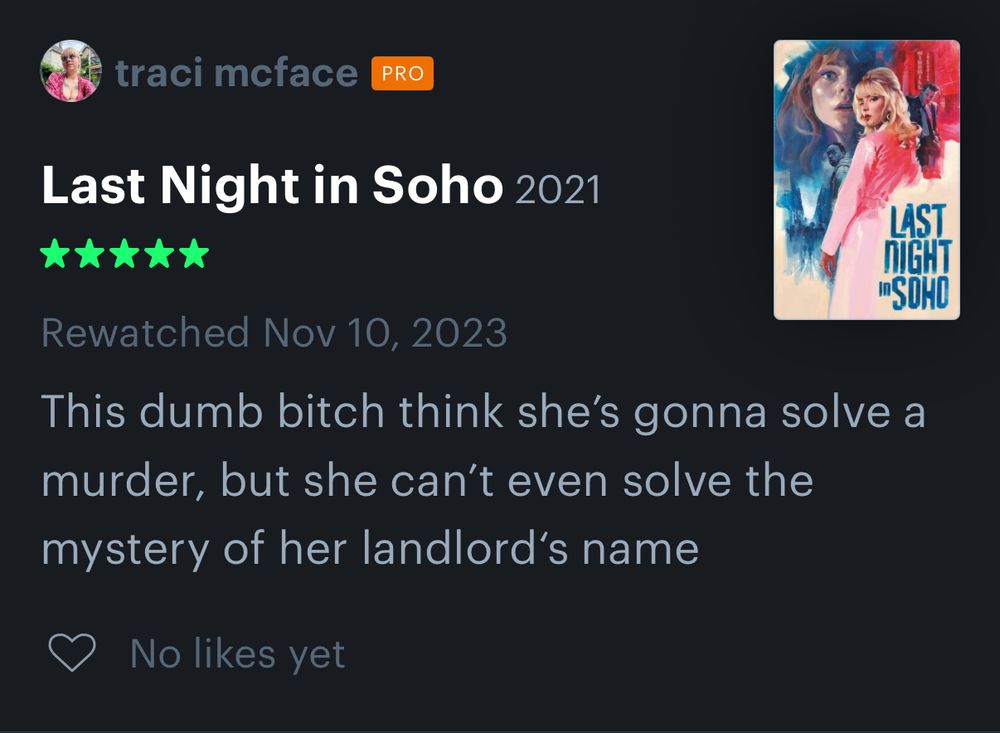 Last Night in Soho (2021)
*****
Rewatched Nov 10, 2023
This dumb bitch thinks she's gonna solve a murder, but she can't even solve the mystery of her landlord's name