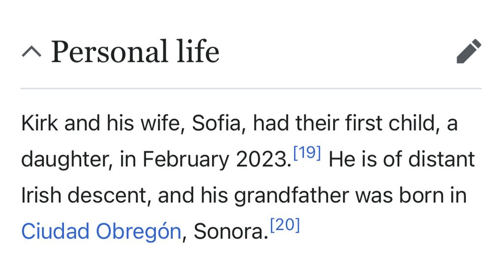 Wikipedia excerpt of Kirk’s personal life

Kirk and his wife, Sofia, had their first child, a daughter, in February 2023. He is of distant Irish descent, and his grandfather was born in Ciudad Obregón, Sonora. 