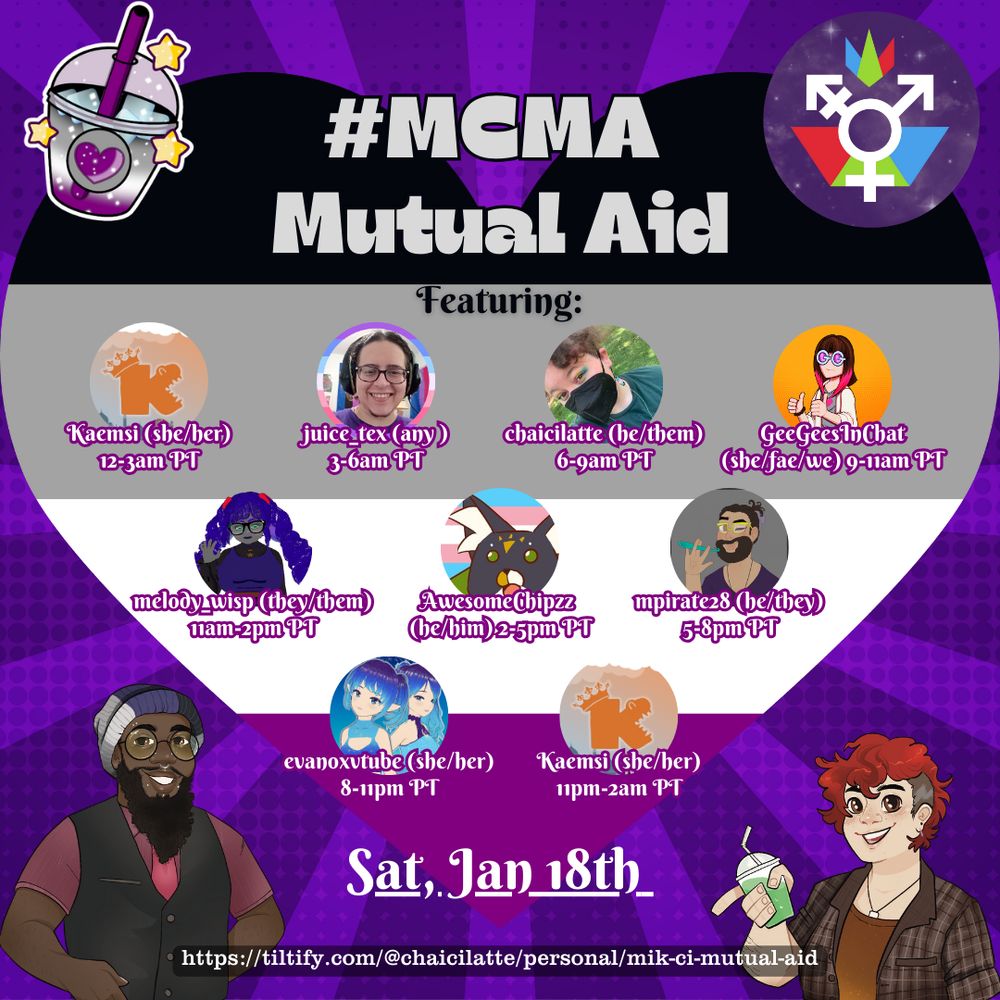 The background is a heart in ace colors over a purple background, w 4 images in each corner: A boba cup with a heart (the event icon), The genderfederation logo, A drawing of Mik (a black person with long beard, piercings, glasses, and a beanie in the ace colors. Ze is wearing a red shirt, dapper black vest, and red tie, A drawing of Ci, a pale person with short red hair, necklace, orangey brown undershirt, and plaid button down. He is holding a boba cup with a green liquid inside. The graphic reads: #MCMA Mutual Aid Raid Train. Sat, Jan 18th. Featuring: Kaemsi (she/her) 12-3am PT. juice_tex (any) 3-6am PT. chaicilatte (he/them) 6-9am PT. geegeesinchat (she/fae/we) 9-11am PT. melody_wisp (they/them) 11am-2pm PT. AwesomeChipzz (he/him) 2-5pm PT. mpirate28 (he/they) 5-8pm PT. evanoxvtube (she/her) 8-11pm PT. Kaemsi (she/her) 11pm-2am PT.