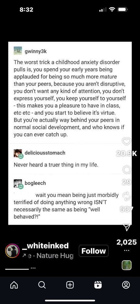 Screenshot of an Instagram reel that is in fact a screenshot of a tumblr post and two replies. 

First gwinny3k says The worst trick a childhood anxiety disorder pulls is, you spend your early years being applauded for being so much more mature than your peers, because you aren't disruptive, you don't want any kind of attention, you don't express yourself, you keep yourself to yourself
- this makes you a pleasure to have in class, etc etc - and you start to believe it's virtue.
But you're actually way behind your peers in normal social development, and who knows if you can ever catch up.  

Deliciousstomach replies Never heard a truer thing in my life.

And then bogleech says wait you mean being just morbidly
terrified of doing anything wrong ISN'T necessarily the same as being "well behaved?!"