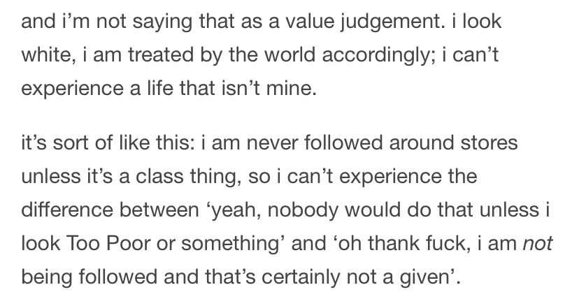 and i'm not saying that as a value judgement. i look white, i am treated by the world accordingly; i can't experience a life that isn't mine.
it's sort of like this: i am never followed around stores unless it's a class thing, so i can't experience the difference between 'yeah, nobody would do that unless i look Too Poor or something' and 'oh thank fuck, i am not being followed and that's certainly not a given'