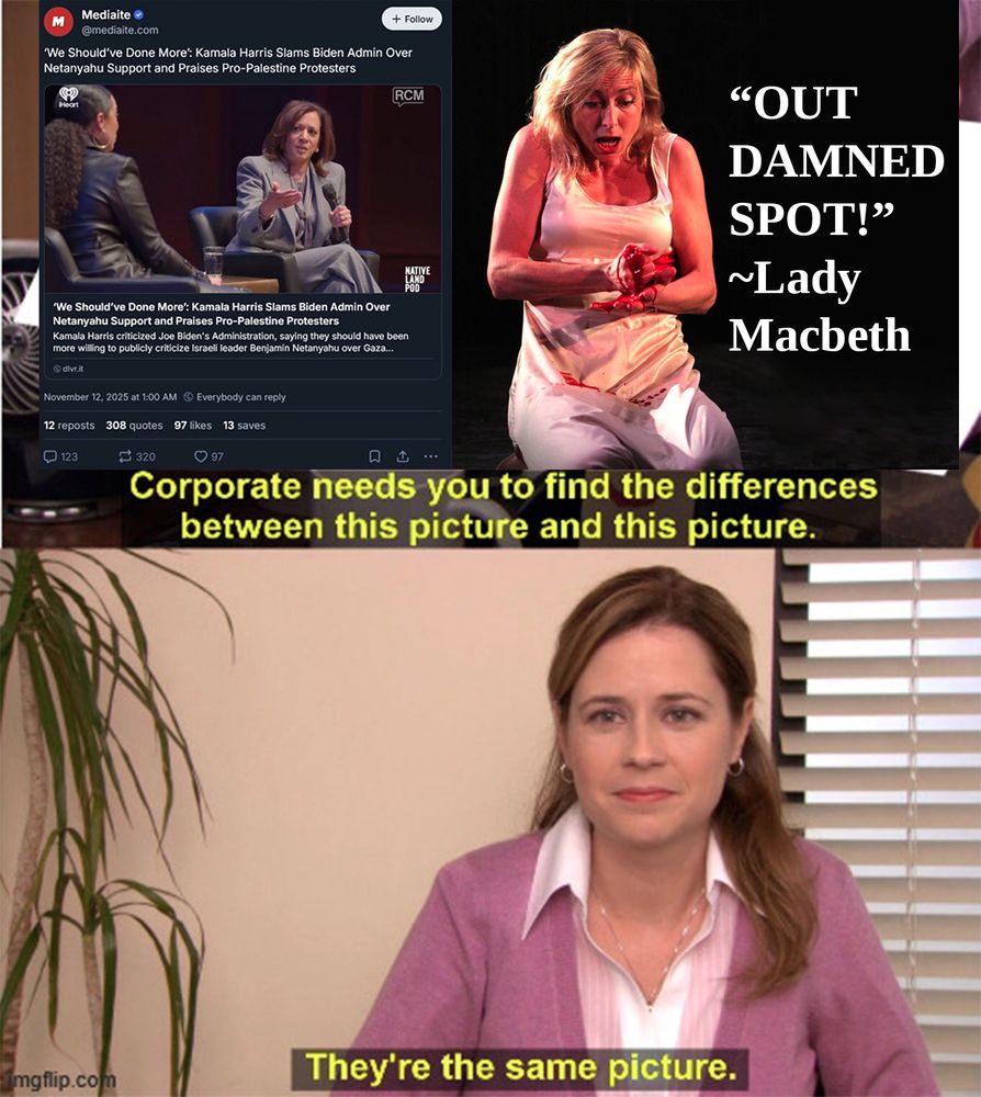 Corporate needs you to find the differences between this picture and this picture.

First: "We should've done more," Kamala Haris Slams Biden Admin Over Netanyahu Support and Praises Pro-Palestine Protesters.

Second: Lady Macbeth: "Out damned spot!"

Below: "They're the same picture"