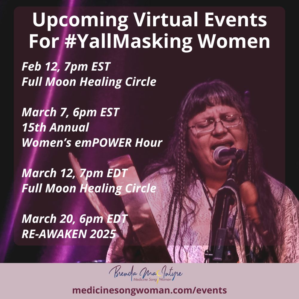 Background image is Brenda MacIntyre singing and hand drumming with an eagle feather at her hand at the Picking Up the Pieces CD Launch Party on September 13th, 2019. Purple-lit stage drapes in the back on a small stage at Small World Music Centre in Toronto.

Title: Upcoming Virtual Events For #YallMasking Women

Feb 12, 7pm EST
Full Moon Healing Circle

March 7, 6pm EST
15th Annual Women’s emPOWER Hour

March 12, 7pm EDT
Full Moon Healing Circle

March 20, 6pm EDT
RE-AWAKEN 2025

Bottom of image includes Medicine Song Woman's logo, which is a word mark saying Brenda MacIntyre, Medicine Song Woman.

medicinesongwoman.com/events.