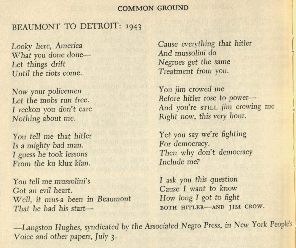 COMMON GROUND
BEAUMONT TO DETROIT: 1943
Looky here, America What you done done—
Let things drift
Until the riots come.
Cause everything that hitler And mussolini do
Negroes get the same Treatment from you.
Now your policemen
Let the mobs run free.
I reckon you don't care
Nothing about me.
You tell me that hitler Is a mighty bad man.
I guess he took lessons From the ku klux klan.
You jim crowed me
Before hitler rose to power—
And you're sTiLL jim crowing me
Right now, this very hour.
Yet you say we're fighting For democracy.
Then why don't democracy
Include me?
You tell me mussolini's
Got an evil heart.
Well, it mus-a been in Beaumont That he had his start—
I ask you this question Cause I want to know How long I got to fight
BOTH HITLER-AND JIM CROW.
-Langston Hughes, syndicated by the Associated Negro Press, in New York People's Voice and other papers, July 3.