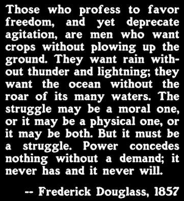 Frederick Douglass quote from 1857:

Those who profess to favor freedom, and yet depreciate agitation, are men who want crops without plowing up the ground. They want rain without thunder and lightening; they want the ocean without the roar of its many waters. The struggle may be a moral one, or it may be a physical one, or it may be both. But it must be a struggle. Power conceded nothing without a demand; it never has and it never will.