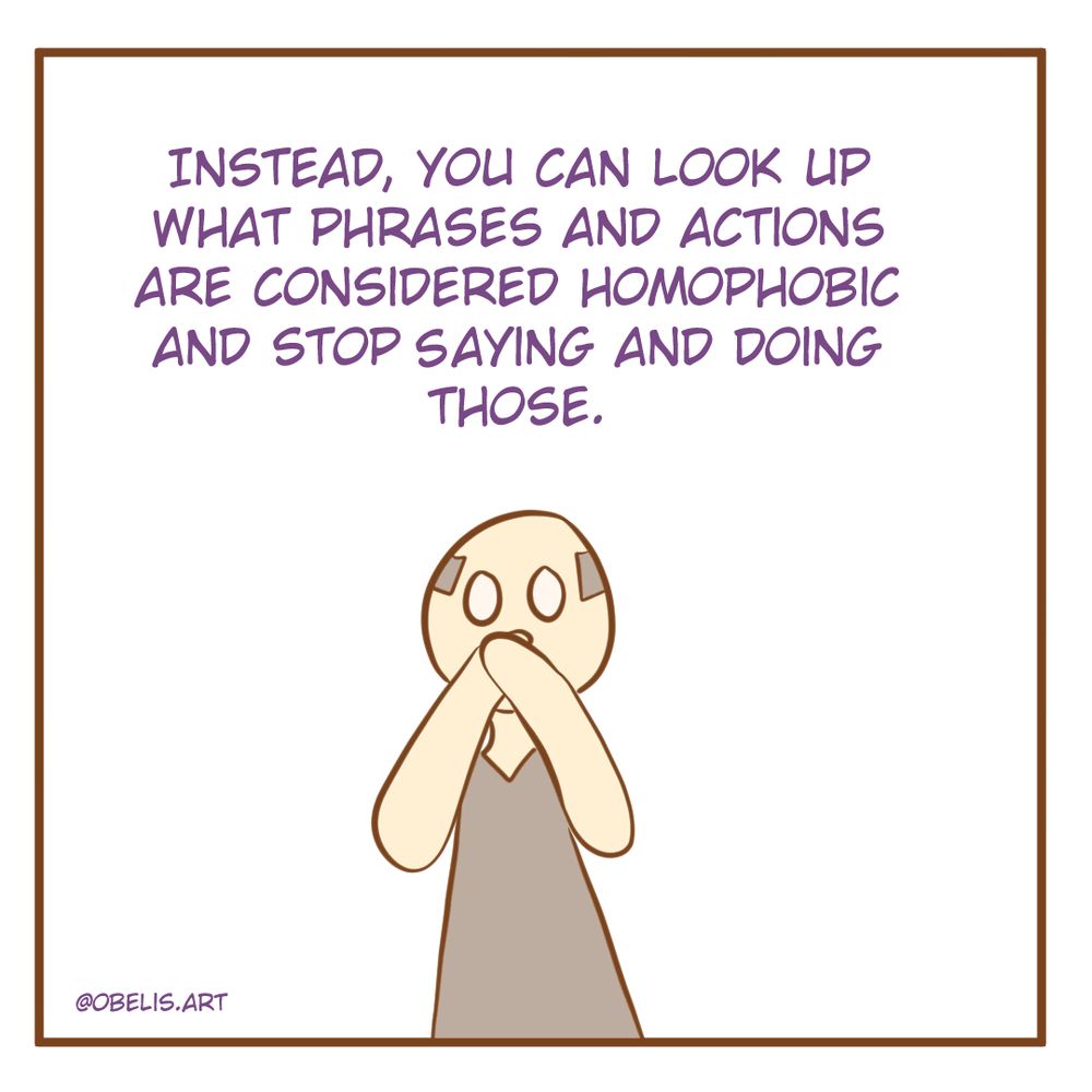 Instead, you can look up what phrases and actions are considered homophobic and stop saying and doing those. 