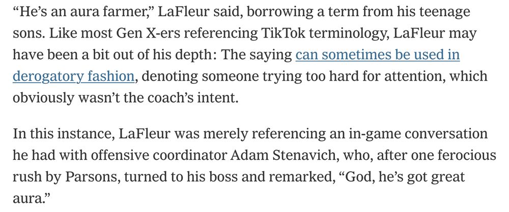 From The Athletic on Packers edge rusher Micah Parsons:

“He’s an aura farmer,” LaFleur said, borrowing a term from his teenage sons. Like most Gen X-ers referencing TikTok terminology, LaFleur may have been a bit out of his depth: The saying can sometimes be used in derogatory fashion, denoting someone trying too hard for attention, which obviously wasn’t the coach’s intent.

In this instance, LaFleur was merely referencing an in-game conversation he had with offensive coordinator Adam Stenavich, who, after one ferocious rush by Parsons, turned to his boss and remarked, “God, he’s got great aura.”