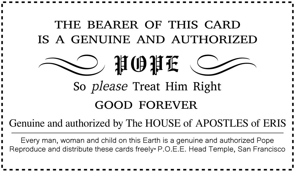A wallet sized card reading

THE BEARER OF THIS CARD
IS A GENUINE AND AUTHORIZED
POPE
So please Treat Him Right
GOOD FOREVER
Genuine and authorized by The HOUSE of APOSTLES of ERIS
Every man, woman and child on this Earth is a genuine and authorized Pope Reproduce and distribute these cards freely• P.O.E.E. Head Temple, San Francisco