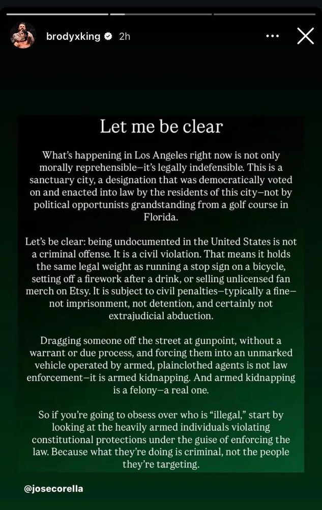 Let me be clear

What’s happening in Los Angeles right now is not only morally reprehensible—it’s legally indefensible. This is a sanctuary city, a designation that was democratically voted on and enacted into law by the residents of this city—not by political opportunists grandstanding from a golf course in Florida.

Let’s be clear: being undocumented in the United States is not a criminal offense. It is a civil violation. That means it holds the same legal weight as running a stop sign on a bicycle, setting off a firework after a drink, or selling unlicensed fan merch on Etsy. It is subject to civil penalties—typically a fine—not imprisonment, not detention, and certainly not extrajudicial abduction.

Dragging someone off the street at gunpoint, without a warrant or due process, and forcing them into an unmarked vehicle operated by armed, plainclothed agents is not law enforcement—it is armed kidnapping. And armed kidnapping is a felony—a real one.

So if you’re going to obsess over who is “illegal,” start by looking at the heavily armed individuals violating constitutional protections under the guise of enforcing the law. Because what they’re doing is criminal, not the people they’re targeting.

@josecorella
