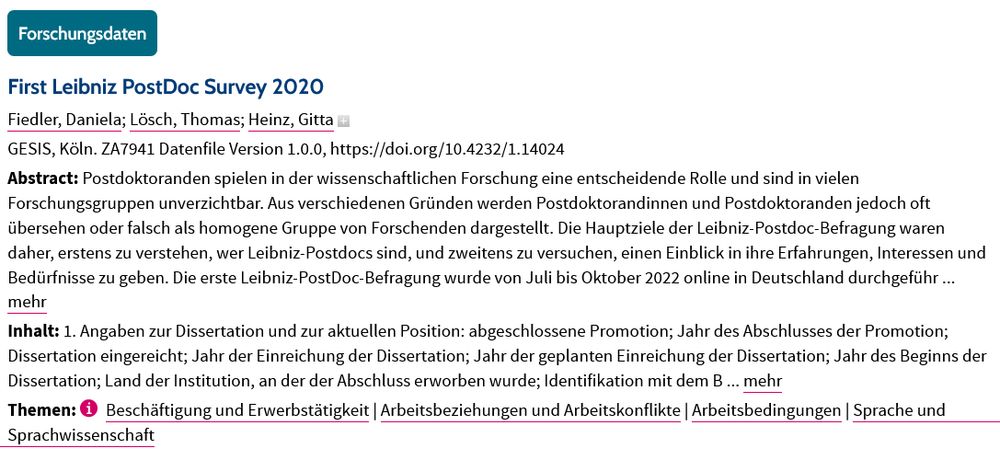 First Leibniz PostDoc Survey 2020
Fiedler, Daniela; Lösch, Thomas; Heinz, Gitta
GESIS, Köln. ZA7941 Datenfile Version 1.0.0, https://doi.org/10.4232/1.14024
Abstract: Postdoktoranden spielen in der wissenschaftlichen Forschung eine entscheidende Rolle und sind in vielen Forschungsgruppen unverzichtbar. Aus verschiedenen Gründen werden Postdoktorandinnen und Postdoktoranden jedoch oft übersehen oder falsch als homogene Gruppe von Forschenden dargestellt. Die Hauptziele der Leibniz-Postdoc-Befragung waren daher, erstens zu verstehen, wer Leibniz-Postdocs sind, und zweitens zu versuchen, einen Einblick in ihre Erfahrungen, Interessen und Bedürfnisse zu geben. Die erste Leibniz-PostDoc-Befragung wurde von Juli bis Oktober 2022 online in Deutschland durchgeführ ... mehr
Inhalt: 1. Angaben zur Dissertation und zur aktuellen Position: abgeschlossene Promotion; Jahr des Abschlusses der Promotion; Dissertation eingereicht; Jahr der Einreichung der Dissertation; Jahr der geplanten Einreichung der Dissertation; Jahr des Beginns der Dissertation; Land der Institution, an der der Abschluss erworben wurde; Identifikation mit dem B ... mehr
Themen:
Beschäftigung und Erwerbstätigkeit | Arbeitsbeziehungen und Arbeitskonflikte | Arbeitsbedingungen | Sprache und Sprachwissenschaft