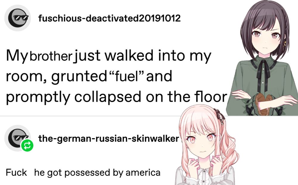 a tumblr post by users fuschious and the-german-russian-skinwalker, which i have modified and added project sekai characters to. it now reads as follows.

Ena, who looks pissed off: My brother just walked into my room, grunted “fuel” and promptly collapsed on the floor
Mizuki, very worried: Fuck  he got possessed by america