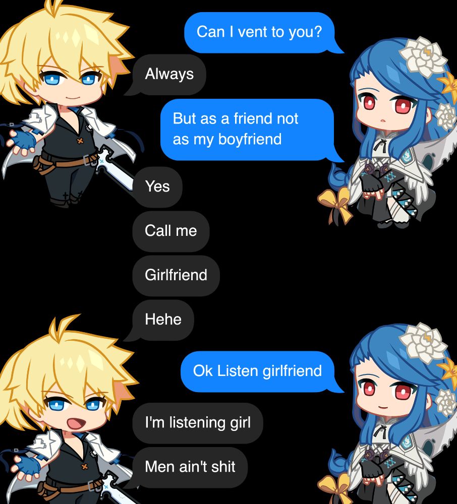 an imessage conversation, to which i have added ky kiske and queen dizzy chibi from guilty gear strive. the conversation reads as follows.

Dizzy: Can I vent to you?
Ky: Always
Dizzy: But as a friend not as my boyfriend
Ky: Yes
Ky: Call me
Ky: Girlfriend
Ky: Hehe
Dizzy: Ok Listen girlfriend
Ky: I'm listening girl
Ky: Men ain't shit