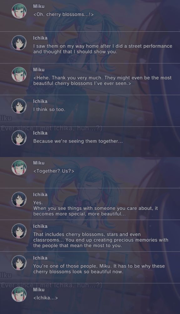 Miku: <Oh, cherry blossoms...!>
Ichika: I saw these on my way home after I did a street performance and thought that I should show you.
Miku: <Hehe. Thank you very much! They might even be the most beautiful cherry blossoms I've ever seen.>
Ichika: I think so too.
Ichika: Because we're seeing them together...
Miku: <Together? Us?>
Ichika: Yes. When you see things with someone you care about, it becomes more special, more beautiful...
Ichika: That includes cherry blossoms, stars and even classrooms... you end up creating precious memories with the people that mean the most to you.
Ichika: You're one of those people, Miku. It has to be why these cherry blossoms look so beautiful now.
Miku: <Ichika...>