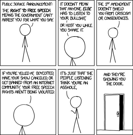 XKCD Cartoon
Frame 1: "Public service announcement. The right to free speech means the government can't arrest you for what you say"
Frame 2: "It doesn't mean that anyone else has to listen to your bullshit - or host you while you share it"
Frame 3: The 1st Amendment doesn't shield you from criticism of consequences"
Frame 4: "if you're yelled at, boycotted, have your show cancelled or get banned from an internet community, your free speech rights aren't being violated."
Frame 5: "It's just that the people listening think you're an asshole".
Frame 6: "And they're showing you the door"