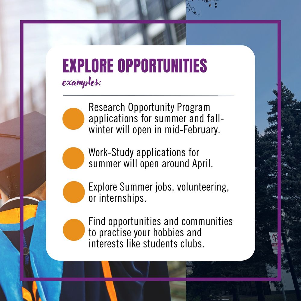 Explore opportunities. Examples: Research Opportunity Program applications for summer and fall-winter will open in mid-February, Work-Study applications for summer will open around April, Explore Summer jobs, volunteering, or internships, Find opportunities and communities to practise your hobbies and interests like students clubs.