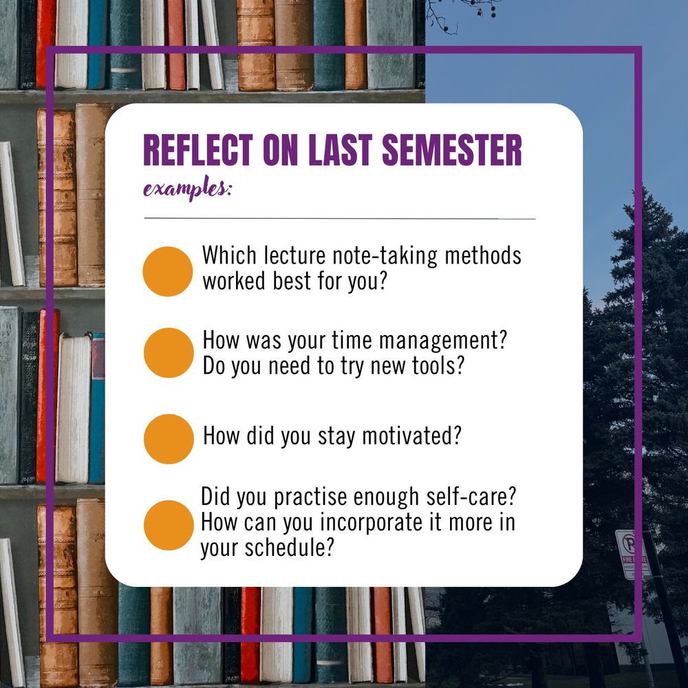 Reflect on last semester. Examples: Which lecture note-taking methods worked best for you? How was your time management? Do you need to try new tools? Did you practise enough self-care? How can you incorporate it more in your schedule?