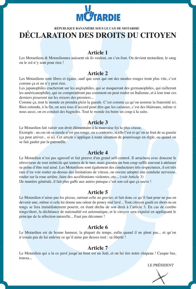 MOTARDIE

RÉPUBLIQUE BANANIÈRE SOUS LE CAX DE MOTARDIE DÉCLARATION DES DROITS DU CITOYEN

Article 1

Les Motardiens & Motardiennes naissent où ils veulent, on s'en fout. On devient motardien, le sang ou le sol n'y sont pour rien !

Article 2

Les Motardiens sont libres et égaux, sauf que ceux qui ont des meules rouges iront plus vite, c'est

comme ça et on n'y peut rien. Les japanophiles cracheront sur les anglophiles, qui se moqueront des germanophiles, qui railleront les américanophiles, qui ne comprendront pas comment on peut rouler en Italienne, et à leur tour ces

derniers pisseront sur les mixers des premiers...

Comme ça, tout le monde en prendra plein la gueule. C'est comme ça qu'on nomme la fraternité ici. Bien entendu, à la fin, on sera tous d'accord pour dire que les caisseux, c'est des blaireaux, même si nous aussi, on en conduit des bagnoles. Tout le monde ira boire un coup à la suite.

Article 3

Le Motardien fait valoir son droit élémentaire à la mauvaise foi la plus cra